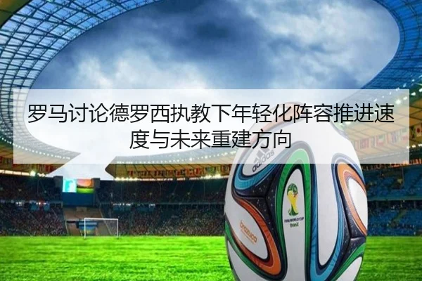 罗马讨论德罗西执教下年轻化阵容推进速度与未来重建方向