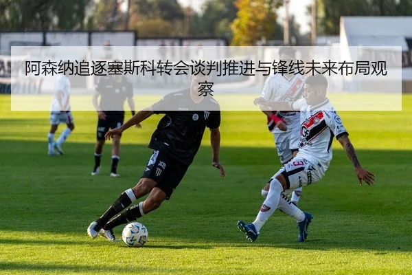 阿森纳追逐塞斯科转会谈判推进与锋线未来布局观察