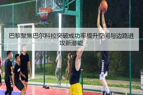 巴黎聚焦巴尔科拉突破成功率提升空间与边路进攻新潜能