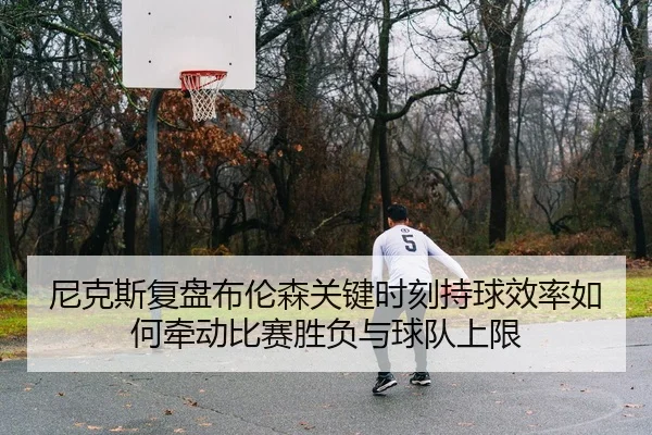 尼克斯复盘布伦森关键时刻持球效率如何牵动比赛胜负与球队上限 | kaiyun
